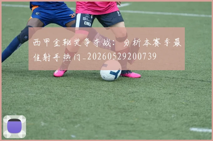 西甲金靴奖争夺战:分析本赛季最佳射手热门_20260529200739
