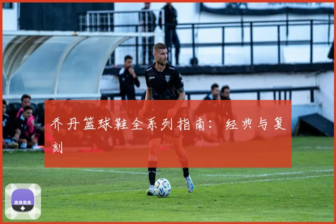 乔丹篮球鞋全系列指南:经典与复刻