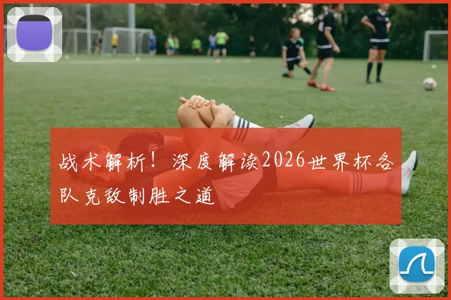 战术解析！深度解读2026世界杯各队克敌制胜之道