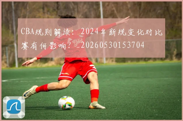 CBA规则解读：2024年新规变化对比赛有何影响？_20260530153704