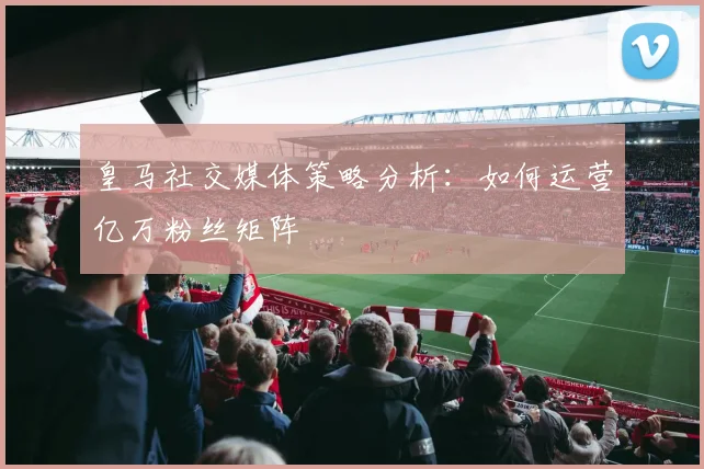 皇马社交媒体策略分析：如何运营亿万粉丝矩阵