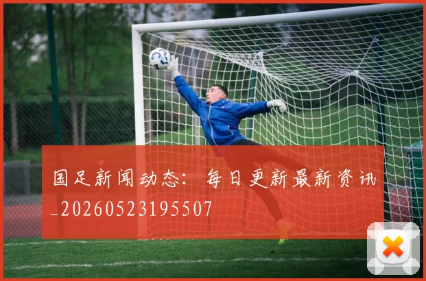 国足新闻动态：每日更新最新资讯_20260523195507