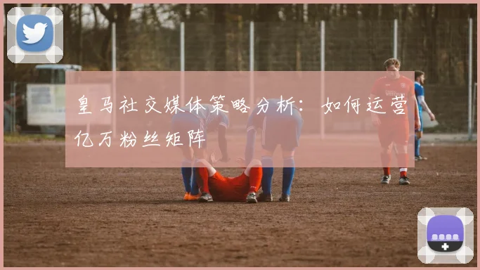 皇马社交媒体策略分析:如何运营亿万粉丝矩阵