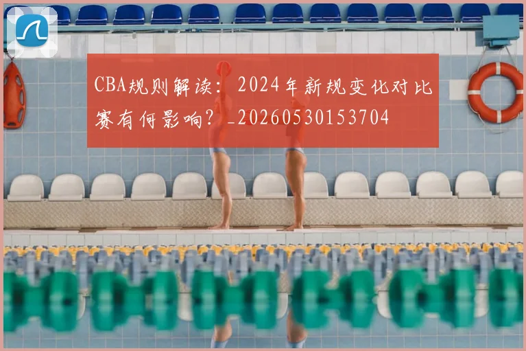 CBA规则解读:2024年新规变化对比赛有何影响?_20260530153704